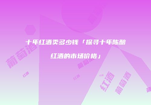十年红酒卖多少钱「探寻十年陈酿红酒的市场价格」