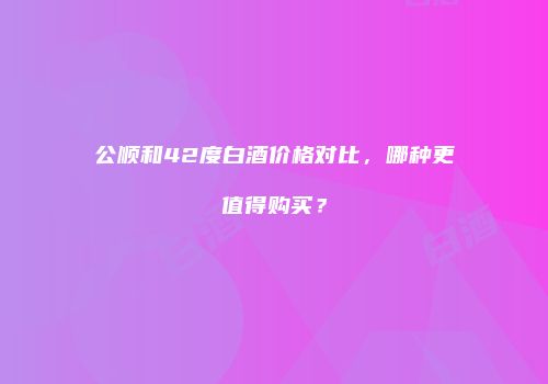 公顺和42度白酒价格对比，哪种更值得购买？