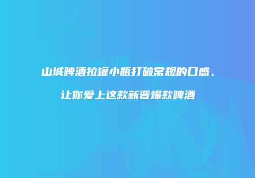 山城啤酒拉罐小瓶打破常规的口感，让你爱上这款新晋爆款啤酒