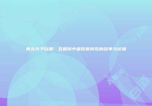 真龙天子白酒：五粮液中端佳酿背后的故事与价值