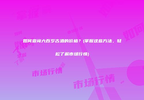 如何查询六百岁古酒的价格？(掌握这些方法，轻松了解市场行情)