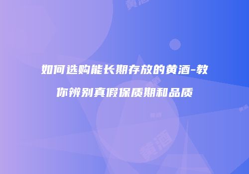 如何选购能长期存放的黄酒-教你辨别真假保质期和品质