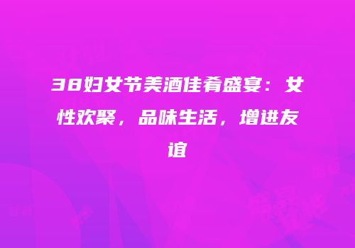 38妇女节美酒佳肴盛宴：女性欢聚，品味生活，增进友谊