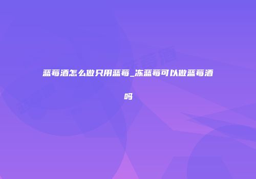 蓝莓酒怎么做只用蓝莓_冻蓝莓可以做蓝莓酒吗