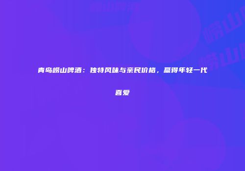 青岛崂山啤酒：独特风味与亲民价格，赢得年轻一代喜爱
