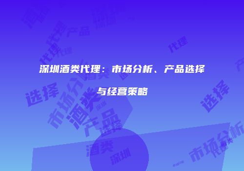 深圳酒类代理：市场分析、产品选择与经营策略