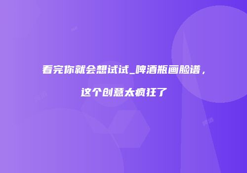 看完你就会想试试_啤酒瓶画脸谱，这个创意太疯狂了