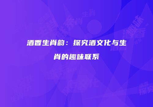 酒香生肖韵：探究酒文化与生肖的趣味联系