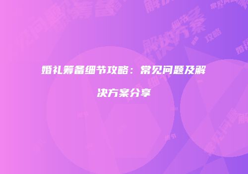 婚礼筹备细节攻略：常见问题及解决方案分享