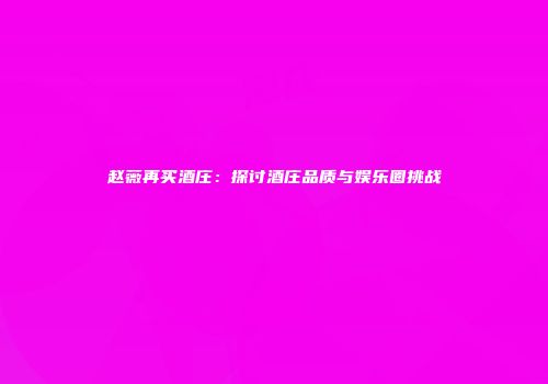 赵薇再买酒庄：探讨酒庄品质与娱乐圈挑战