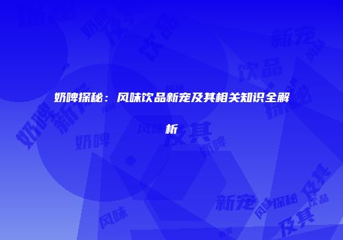 奶啤探秘：风味饮品新宠及其相关知识全解析