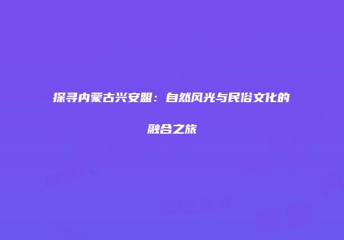 探寻内蒙古兴安盟：自然风光与民俗文化的融合之旅
