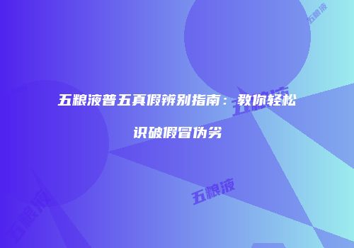 五粮液普五真假辨别指南：教你轻松识破假冒伪劣