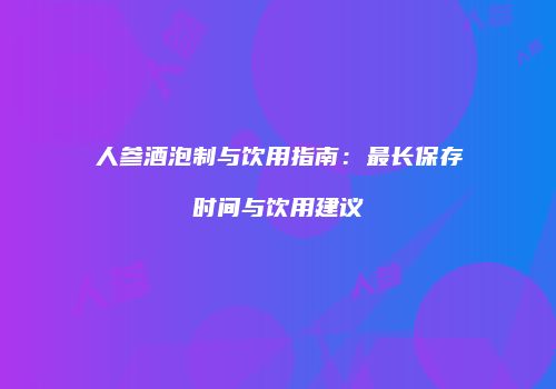 人参酒泡制与饮用指南：最长保存时间与饮用建议