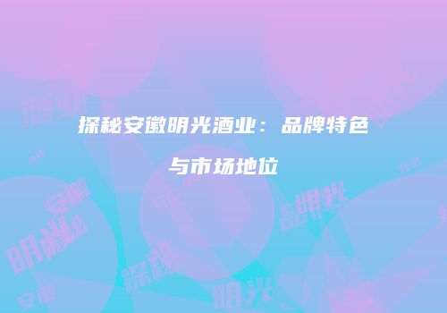 探秘安徽明光酒业：品牌特色与市场地位