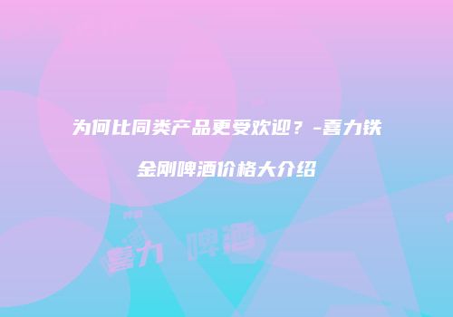 为何比同类产品更受欢迎？-喜力铁金刚啤酒价格大介绍