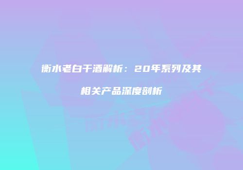 衡水老白干酒解析：20年系列及其相关产品深度剖析