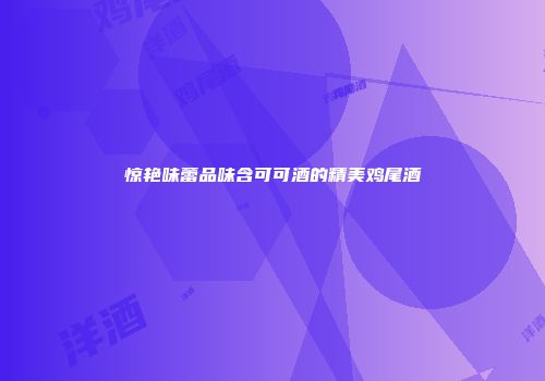 惊艳味蕾品味含可可酒的精美鸡尾酒