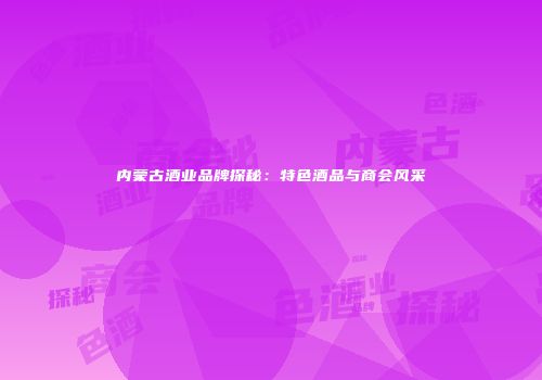内蒙古酒业品牌探秘：特色酒品与商会风采