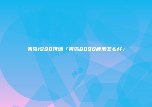 青岛1990啤酒「青岛8090啤酒怎么样」