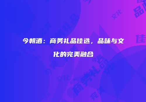 今朝酒：商务礼品佳选，品味与文化的完美融合