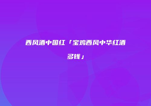 西风酒中国红「宝鸡西风中华红酒多钱」