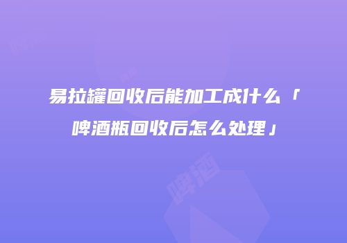 易拉罐回收后能加工成什么「啤酒瓶回收后怎么处理」