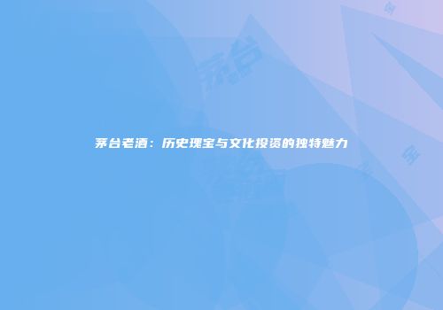 茅台老酒：历史瑰宝与文化投资的独特魅力