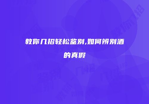教你几招轻松鉴别,如何辨别酒的真假