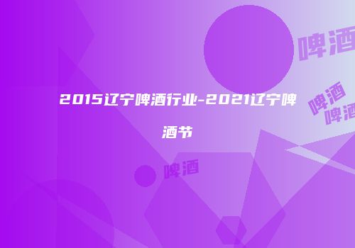 2015辽宁啤酒行业-2021辽宁啤酒节