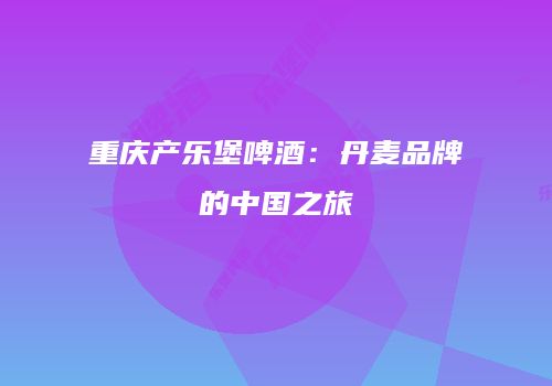 重庆产乐堡啤酒：丹麦品牌的中国之旅