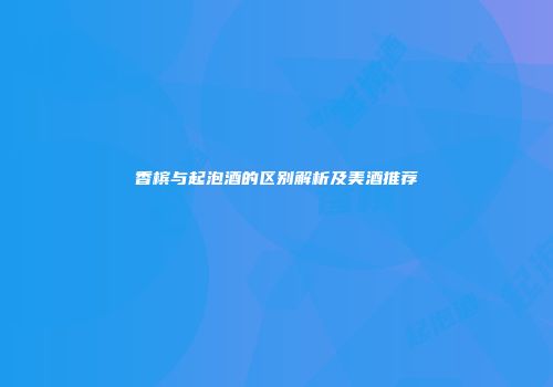 香槟与起泡酒的区别解析及美酒推荐