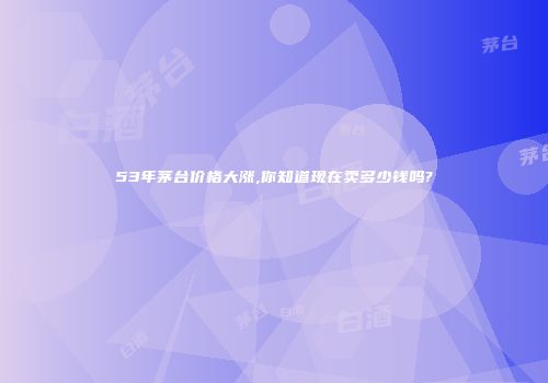 53年茅台价格大涨,你知道现在卖多少钱吗?