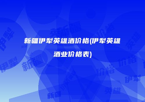 新疆伊犁英雄酒价格(伊犁英雄酒业价格表)