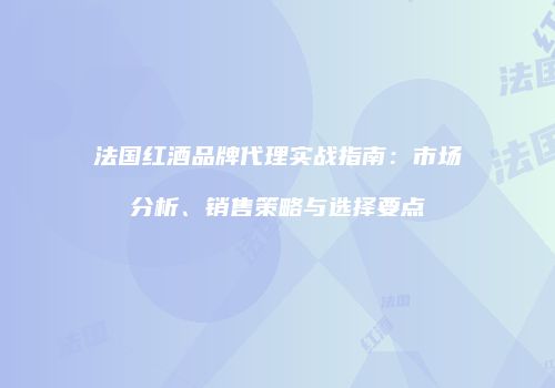 法国红酒品牌代理实战指南：市场分析、销售策略与选择要点