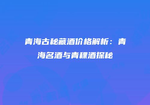 青海古秘藏酒价格解析：青海名酒与青稞酒探秘