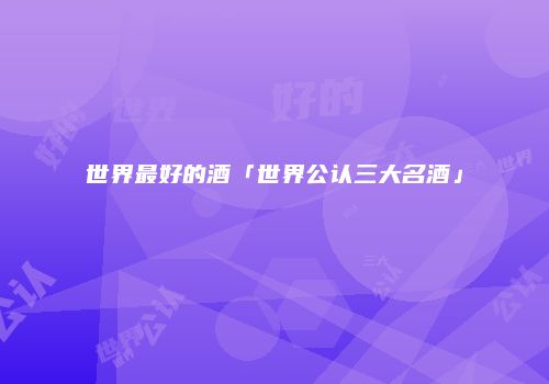 世界最好的酒「世界公认三大名酒」