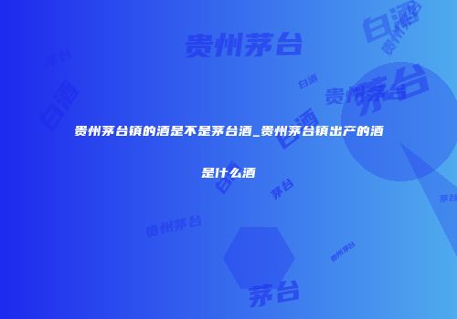贵州茅台镇的酒是不是茅台酒_贵州茅台镇出产的酒是什么酒