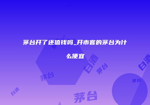 茅台开了还值钱吗_开市客的茅台为什么便宜