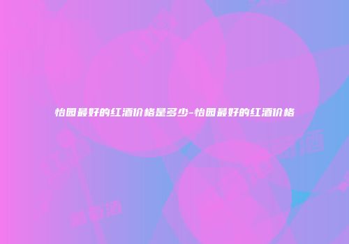 怡园最好的红酒价格是多少-怡园最好的红酒价格