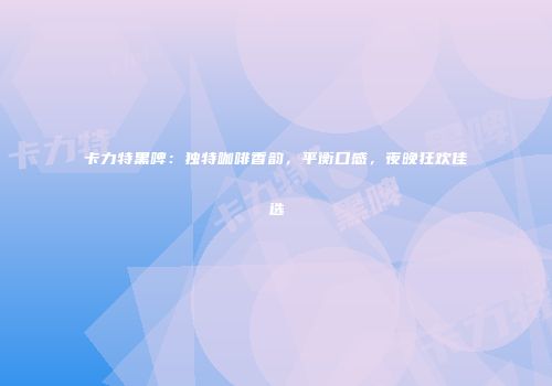卡力特黑啤：独特咖啡香韵，平衡口感，夜晚狂欢佳选