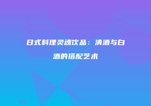日式料理灵魂饮品：清酒与白酒的搭配艺术