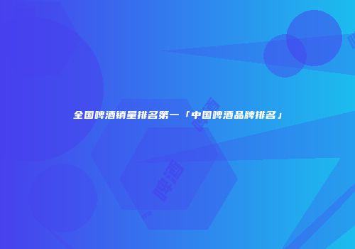 全国啤酒销量排名第一「中国啤酒品牌排名」