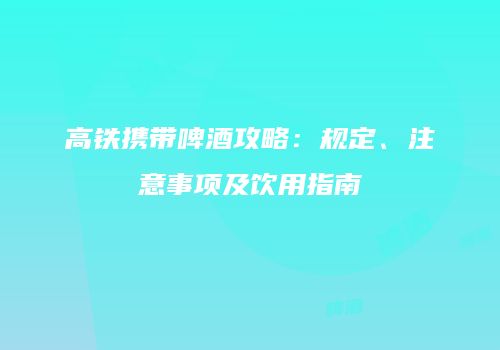 高铁携带啤酒攻略：规定、注意事项及饮用指南