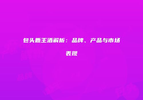 包头鹿王酒解析：品牌、产品与市场表现
