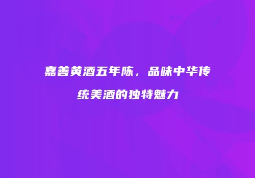 嘉善黄酒五年陈，品味中华传统美酒的独特魅力
