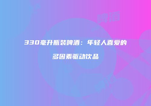 330毫升瓶装啤酒：年轻人喜爱的多因素驱动饮品