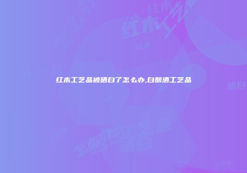 红木工艺品被晒白了怎么办,白酿酒工艺品
