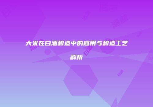大米在白酒酿造中的应用与酿造工艺解析