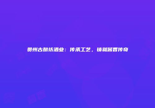 贵州古酿坊酒业：传承工艺，铸就酱香传奇